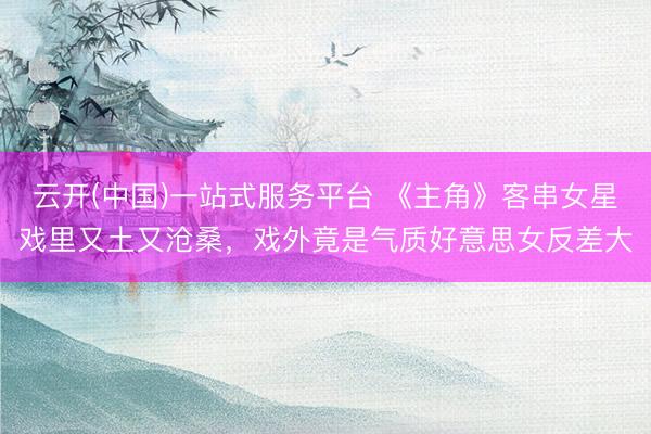 云开(中国)一站式服务平台 《主角》客串女星戏里又土又沧桑,戏外竟是气质好意思女反差大