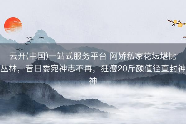 云开(中国)一站式服务平台 阿娇私家花坛堪比丛林，昔日委宛神志不再，狂瘦20斤颜值径直封神