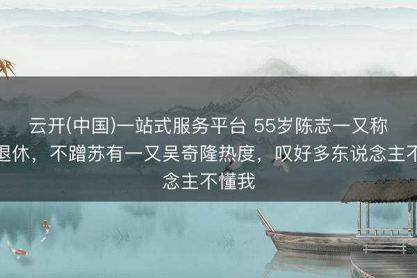 云开(中国)一站式服务平台 55岁陈志一又称永不退休，不蹭苏有一又吴奇隆热度，叹好多东说念主不懂我