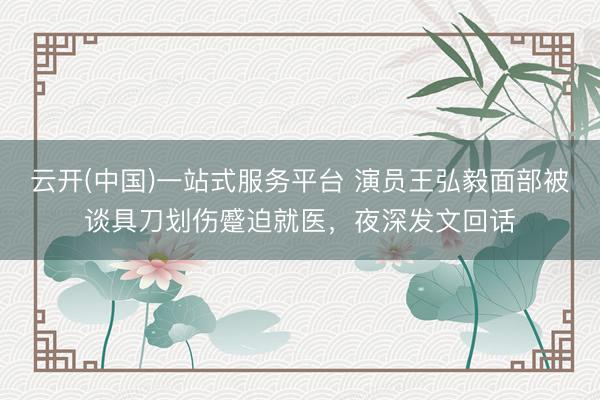 云开(中国)一站式服务平台 演员王弘毅面部被谈具刀划伤蹙迫就医，夜深发文回话