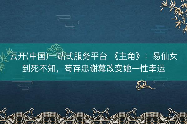 云开(中国)一站式服务平台 《主角》:易仙女到死不知,苟存忠谢幕改变她一性幸运