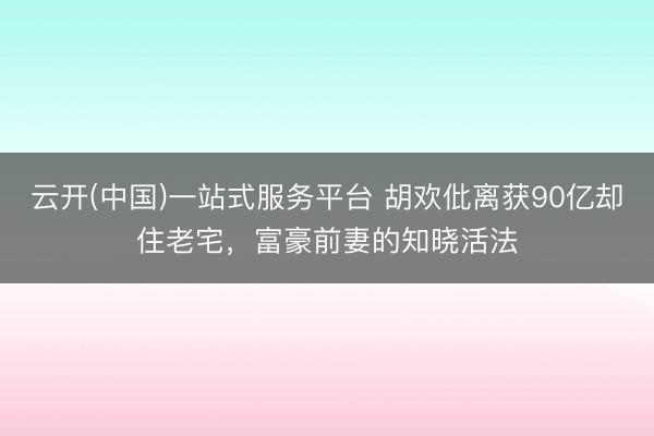 云开(中国)一站式服务平台 胡欢仳离获90亿却住老宅,富豪前妻的知晓活法