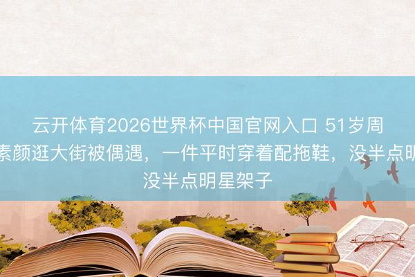 云开体育2026世界杯中国官网入口 51岁周迅鹤发素颜逛大街被偶遇，一件平时穿着配拖鞋，没半点明星架子