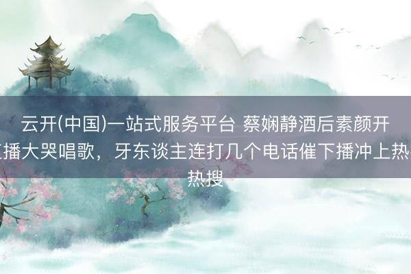云开(中国)一站式服务平台 蔡娴静酒后素颜开直播大哭唱歌，牙东谈主连打几个电话催下播冲上热搜