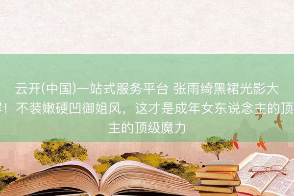 云开(中国)一站式服务平台 张雨绮黑裙光影大片刷屏！不装嫩硬凹御姐风，这才是成年女东说念主的顶级魔力