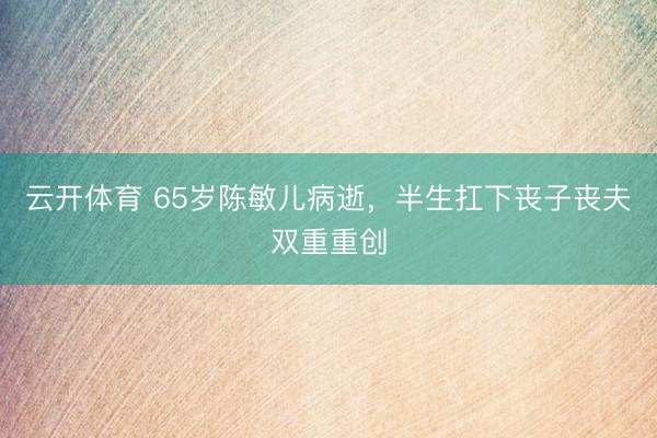 云开体育 65岁陈敏儿病逝,半生扛下丧子丧夫双重重创
