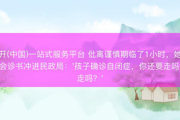云开(中国)一站式服务平台 仳离谨慎期临了1小时，她抱着会诊书冲进民政局：'孩子确诊自闭症，你还要走吗？'