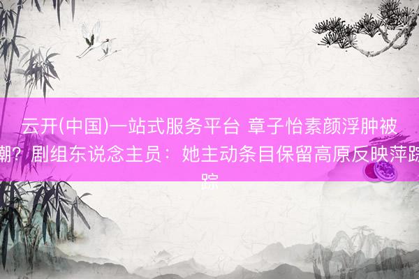 云开(中国)一站式服务平台 章子怡素颜浮肿被嘲?剧组东说念主员:她主动条目保留高原反映萍踪