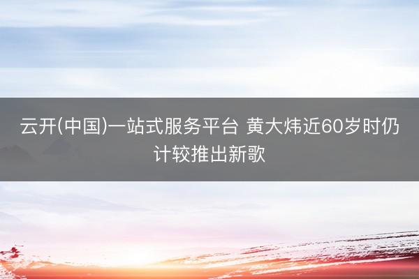 云开(中国)一站式服务平台 黄大炜近60岁时仍计较推出新歌