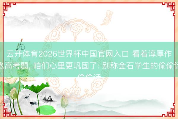 云开体育2026世界杯中国官网入口 看着淳厚作念高考题， 咱们心里更巩固了: 别称金石学生的偷偷话