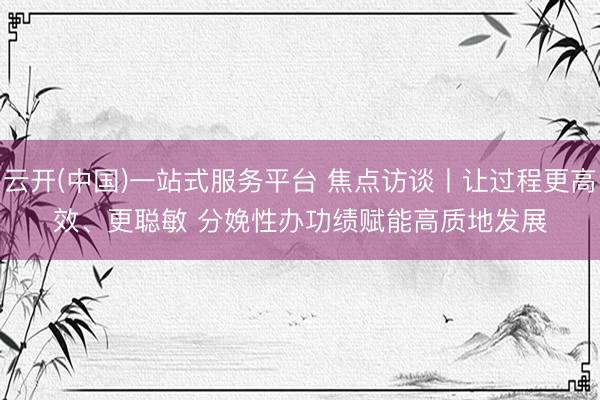 云开(中国)一站式服务平台 焦点访谈丨让过程更高效、更聪敏 分娩性办功绩赋能高质地发展