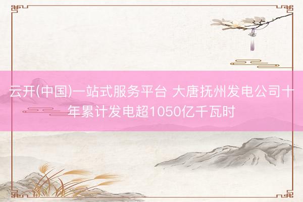 云开(中国)一站式服务平台 大唐抚州发电公司十年累计发电超1050亿千瓦时