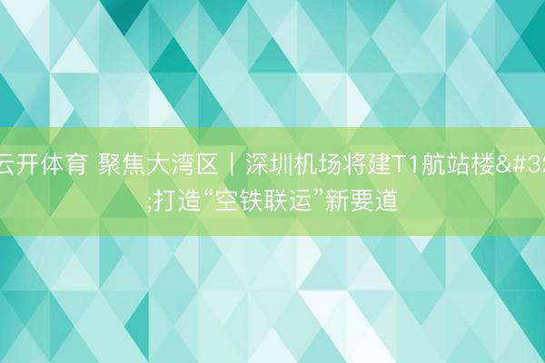 云开体育 聚焦大湾区｜深圳机场将建T1航站楼 打造“空铁联运”新要道