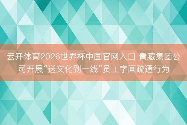 云开体育2026世界杯中国官网入口 青藏集团公司开展“送文化到一线”员工字画疏通行为