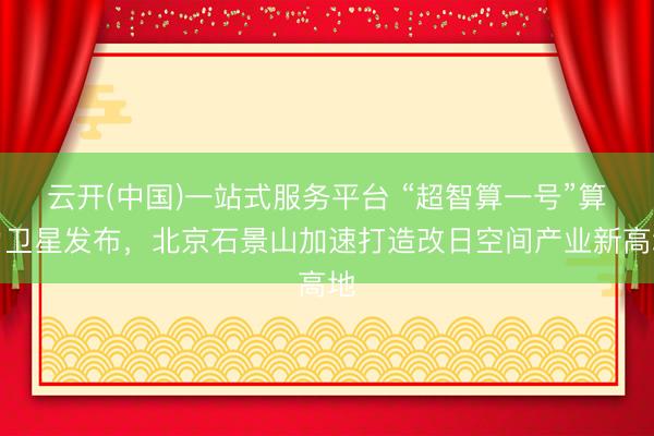 云开(中国)一站式服务平台 “超智算一号”算力卫星发布，北京石景山加速打造改日空间产业新高地