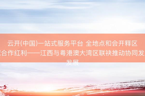 云开(中国)一站式服务平台 全地点和会开释区域合作红利——江西与粤港澳大湾区联袂推动协同发展
