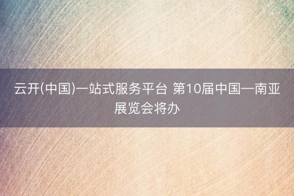 云开(中国)一站式服务平台 第10届中国—南亚展览会将办