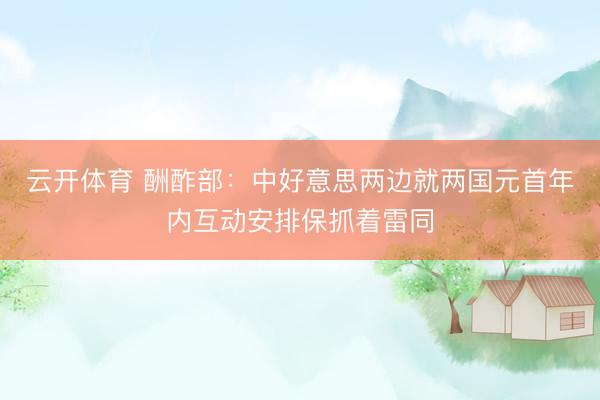 云开体育 酬酢部：中好意思两边就两国元首年内互动安排保抓着雷同