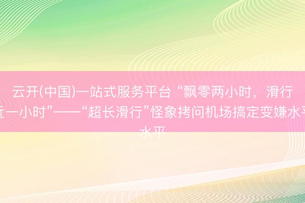 云开(中国)一站式服务平台 “飘零两小时，滑行近一小时”——“超长滑行”怪象拷问机场搞定变嫌水平