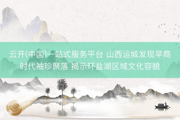 云开(中国)一站式服务平台 山西运城发现早商时代袖珍聚落 揭示环盐湖区域文化容貌