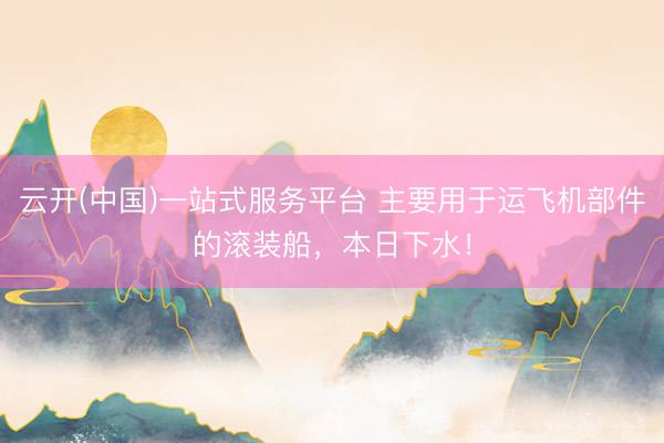 云开(中国)一站式服务平台 主要用于运飞机部件的滚装船，本日下水！