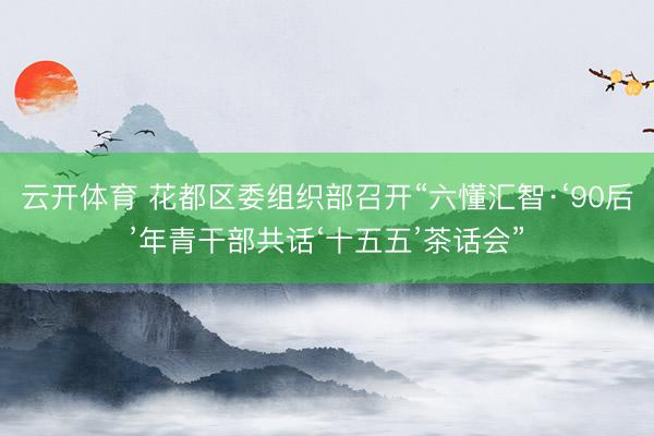云开体育 花都区委组织部召开“六懂汇智·‘90后’年青干部共话‘十五五’茶话会”
