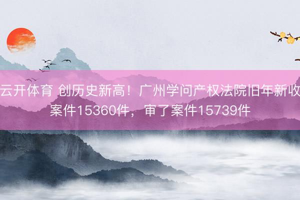 云开体育 创历史新高！广州学问产权法院旧年新收案件15360件，审了案件15739件