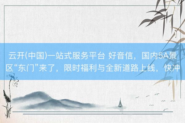 云开(中国)一站式服务平台 好音信，国内5A景区“东门”来了，限时福利与全新道路上线，快冲