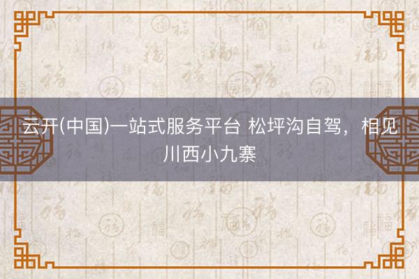 云开(中国)一站式服务平台 松坪沟自驾，相见川西小九寨
