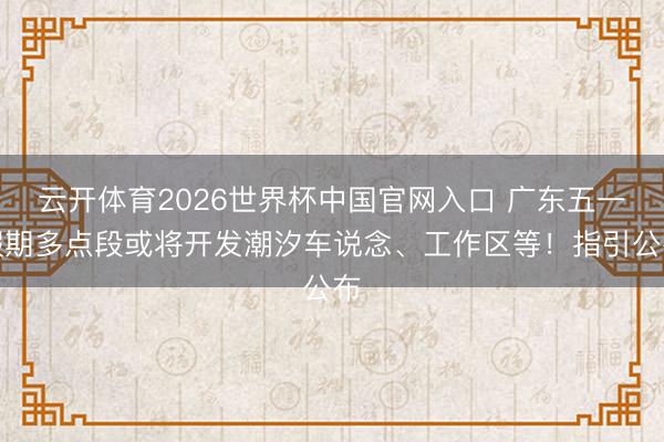 云开体育2026世界杯中国官网入口 广东五一假期多点段或将开发潮汐车说念、工作区等!指引公布