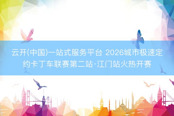 云开(中国)一站式服务平台 2026城市极速定约卡丁车联赛第二站·江门站火热开赛