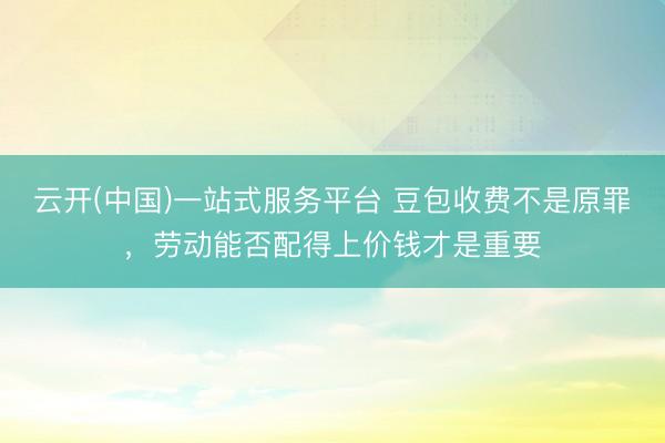 云开(中国)一站式服务平台 豆包收费不是原罪，劳动能否配得上价钱才是重要