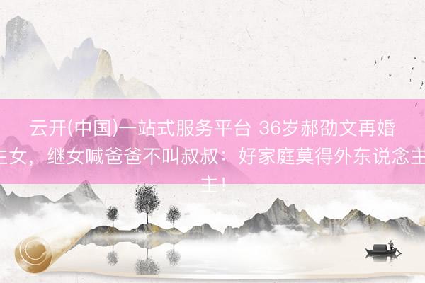 云开(中国)一站式服务平台 36岁郝劭文再婚生女,继女喊爸爸不叫叔叔:好家庭莫得外东说念主!
