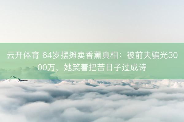 云开体育 64岁摆摊卖香薰真相：被前夫骗光3000万，她笑着把苦日子过成诗