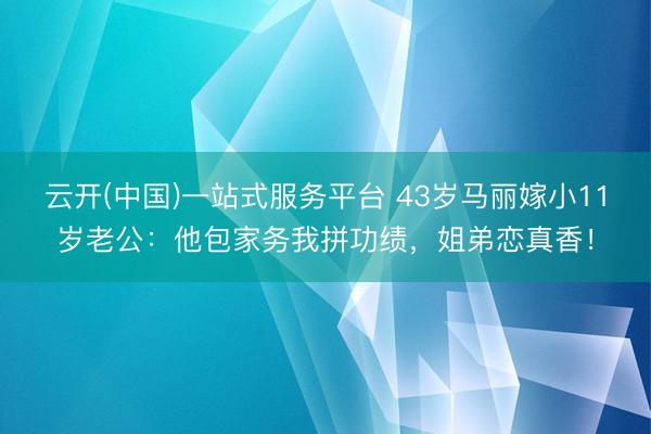 云开(中国)一站式服务平台 43岁马丽嫁小11岁老公：他包家务我拼功绩，姐弟恋真香！