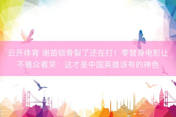 云开体育 谢苗锁骨裂了还在打！零替身电影让不雅众看哭：这才是中国英雄该有的神色
