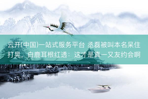 云开(中国)一站式服务平台 丞磊被叫本名呆住打晃，白鹿耳根红透：这才是真一又友约会啊