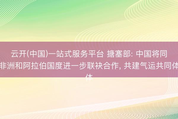 云开(中国)一站式服务平台 搪塞部: 中国将同非洲和阿拉伯国度进一步联袂合作， 共建气运共同体