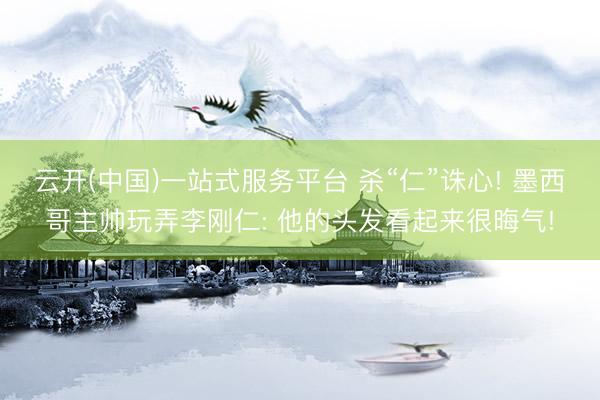 云开(中国)一站式服务平台 杀“仁”诛心! 墨西哥主帅玩弄李刚仁: 他的头发看起来很晦气!